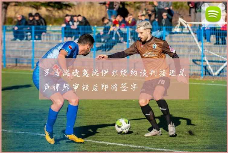 罗马诺透露诺伊尔续约谈判接近尾声律师审核后即将签字