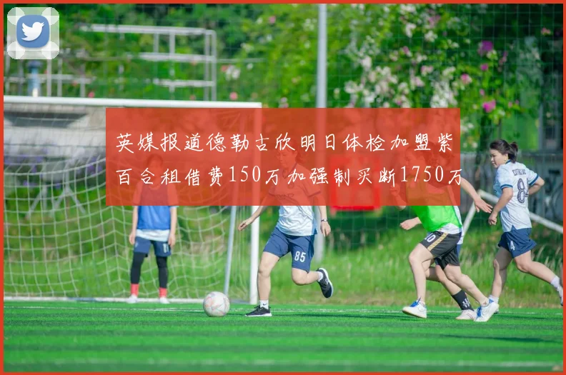 英媒报道德勒古欣明日体检加盟紫百合租借费150万加强制买断1750万