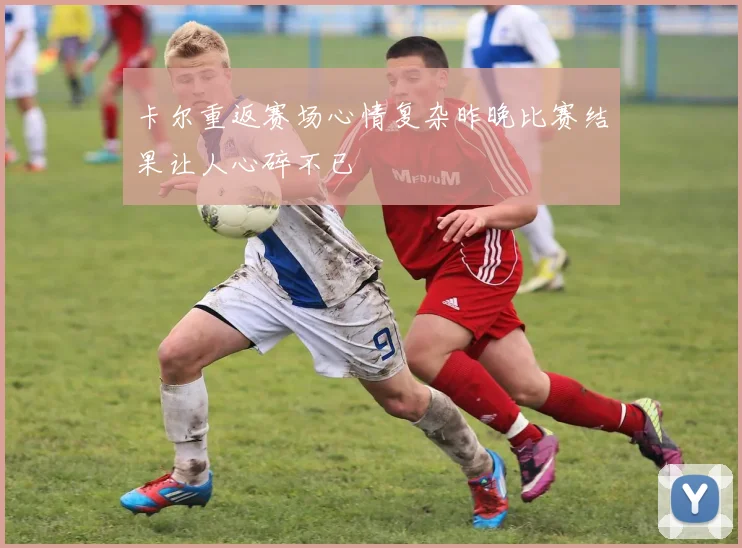 卡尔重返赛场心情复杂昨晚比赛结果让人心碎不已