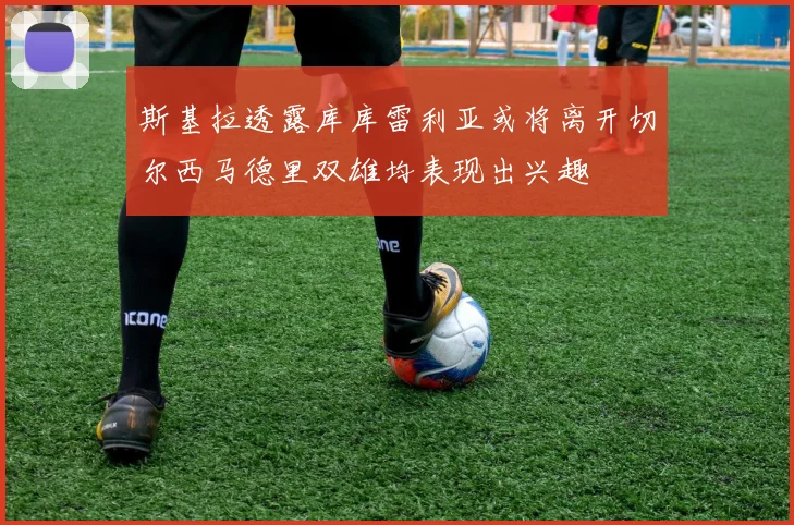 斯基拉透露库库雷利亚或将离开切尔西马德里双雄均表现出兴趣