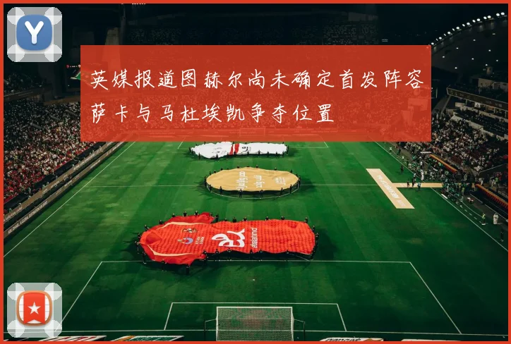 英媒报道图赫尔尚未确定首发阵容萨卡与马杜埃凯争夺位置