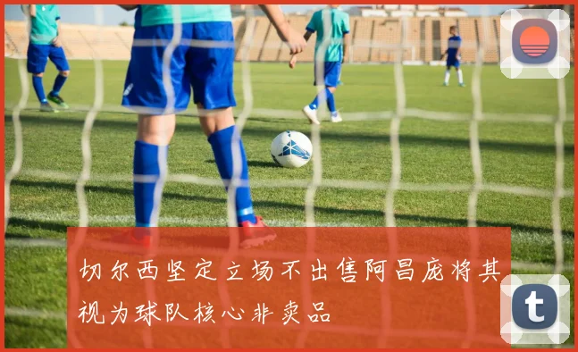 切尔西坚定立场不出售阿昌庞将其视为球队核心非卖品