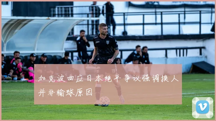 加克波回应日本绝平争议强调换人并非输球原因