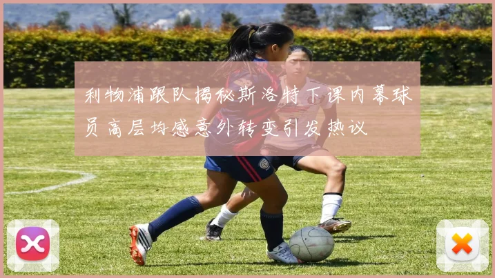 利物浦跟队揭秘斯洛特下课内幕球员高层均感意外转变引发热议