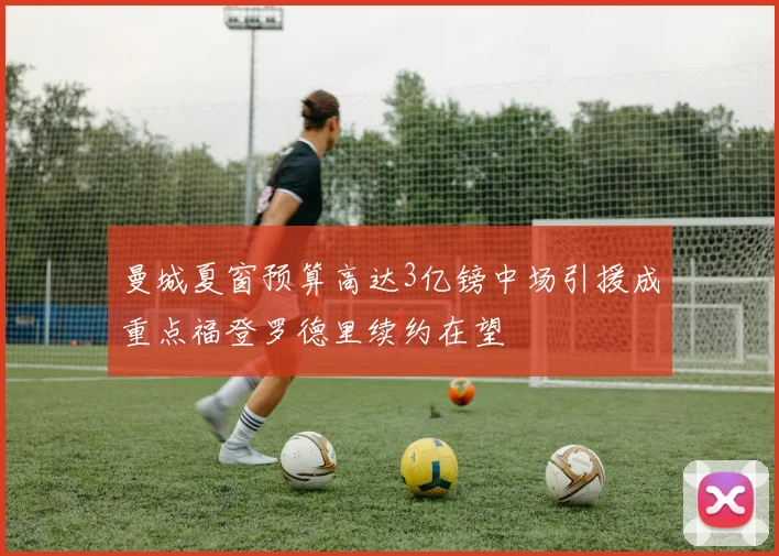 曼城夏窗预算高达3亿镑中场引援成重点福登罗德里续约在望