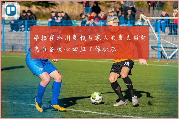 弗格在加州度假与家人共度美好时光准备收心回归工作状态