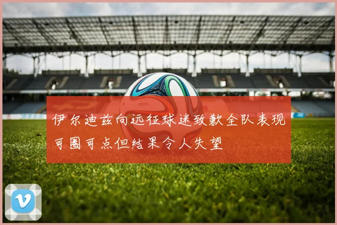 伊尔迪兹向远征球迷致歉全队表现可圈可点但结果令人失望