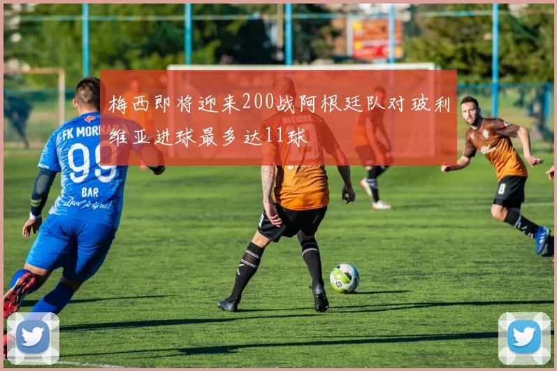 梅西即将迎来200战阿根廷队对玻利维亚进球最多达11球
