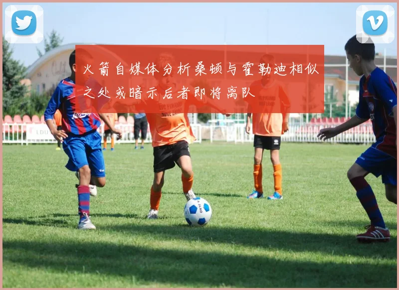 火箭自媒体分析桑顿与霍勒迪相似之处或暗示后者即将离队