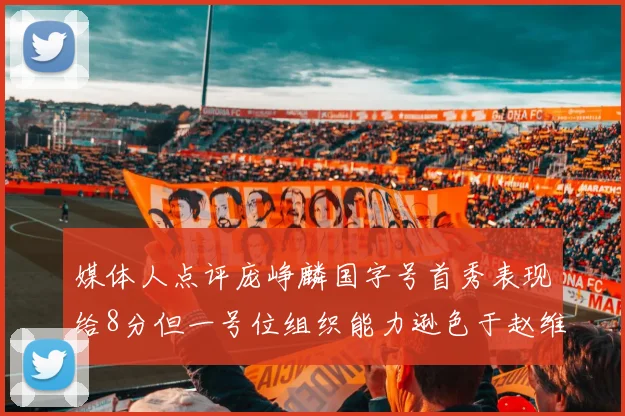 媒体人点评庞峥麟国字号首秀表现给8分但一号位组织能力逊色于赵维伦