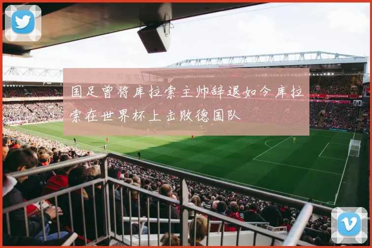 国足曾将库拉索主帅辞退如今库拉索在世界杯上击败德国队