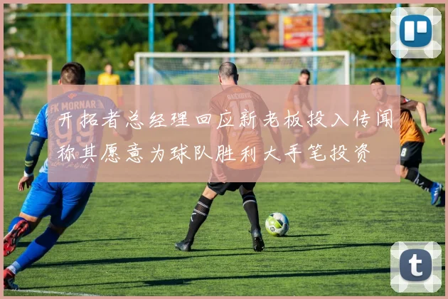 开拓者总经理回应新老板投入传闻称其愿意为球队胜利大手笔投资