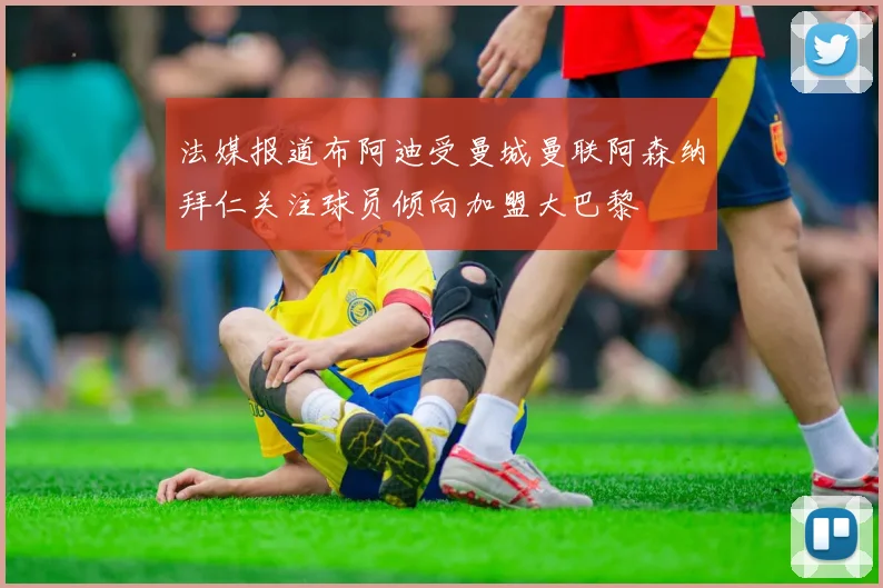 法媒报道布阿迪受曼城曼联阿森纳拜仁关注球员倾向加盟大巴黎