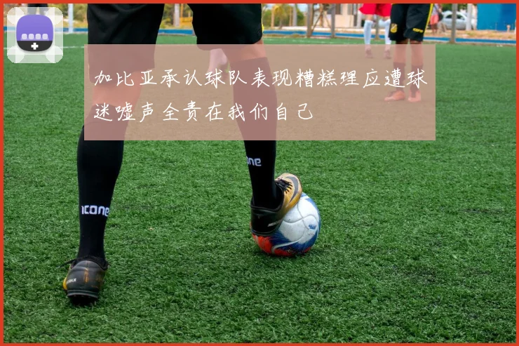 加比亚承认球队表现糟糕理应遭球迷嘘声全责在我们自己