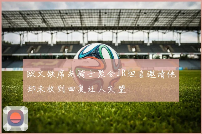 欧文缺席老骑士聚会JR坦言邀请他却未收到回复让人失望