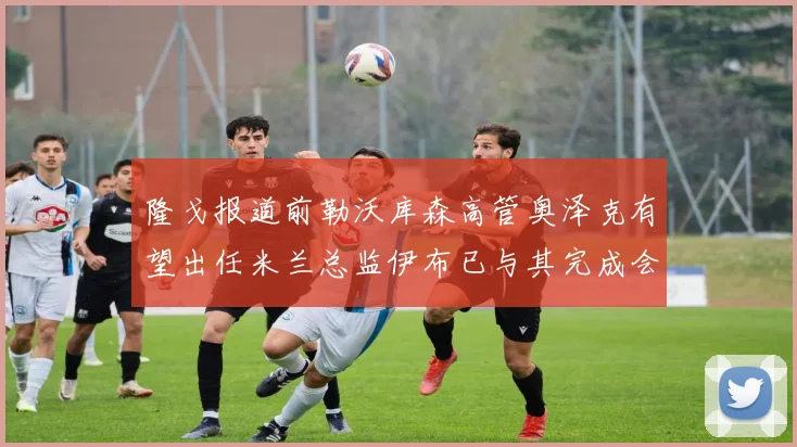 隆戈报道前勒沃库森高管奥泽克有望出任米兰总监伊布已与其完成会面