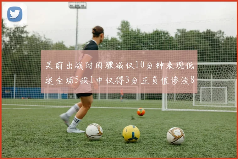 吴前出战时间骤减仅10分钟表现低迷全场5投1中仅得3分正负值惨淡8