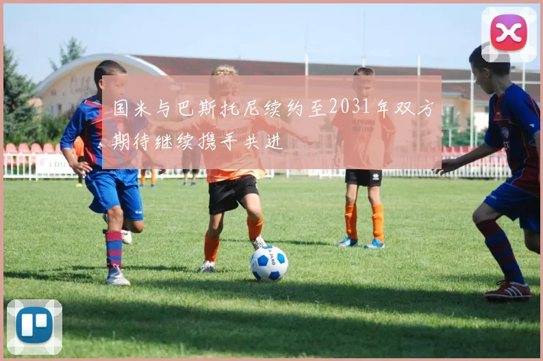 国米与巴斯托尼续约至2031年双方期待继续携手共进